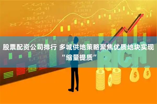 股票配资公司排行 多城供地策略聚焦优质地块实现“缩量提质”