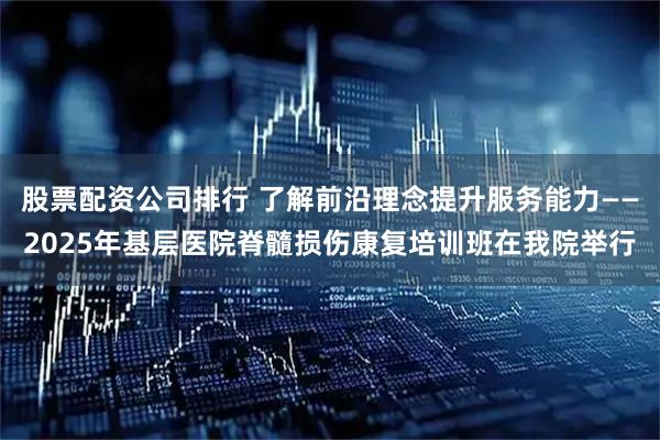 股票配资公司排行 了解前沿理念提升服务能力——2025年基层医院脊髓损伤康复培训班在我院举行
