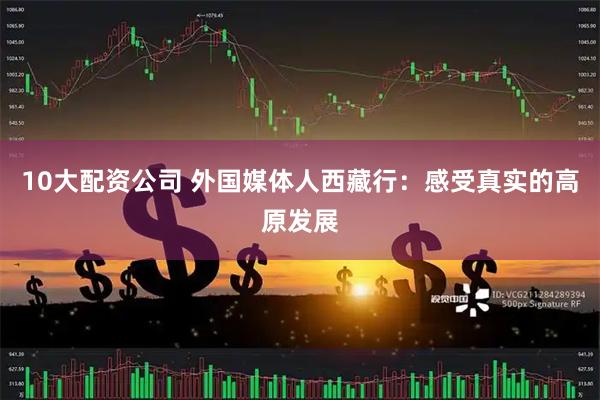 10大配资公司 外国媒体人西藏行：感受真实的高原发展