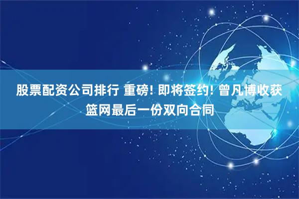 股票配资公司排行 重磅! 即将签约! 曾凡博收获篮网最后一份双向合同