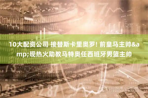 10大配资公司 接替斯卡里奥罗! 前皇马主帅&现热火助教马特奥任西班牙男篮主帅