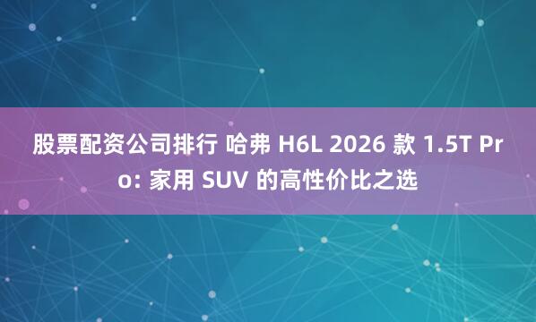 股票配资公司排行 哈弗 H6L 2026 款 1.5T Pro: 家用 SUV 的高性价比之选